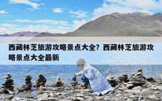 西藏林芝旅游攻略景点大全？西藏林芝旅游攻略景点大全最新