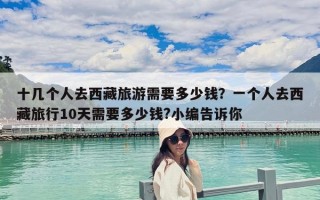 十几个人去西藏旅游需要多少钱？一个人去西藏旅行10天需要多少钱?小编告诉你