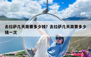 去拉萨几天需要多少钱？去拉萨几天需要多少钱一次