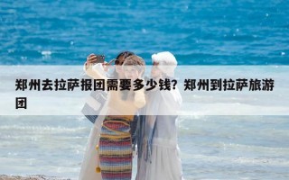 郑州去拉萨报团需要多少钱？郑州到拉萨旅游团