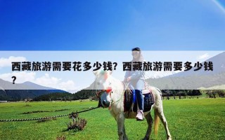 西藏旅游需要花多少钱？西藏旅游需要多少钱?