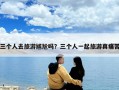 三个人去旅游尴尬吗？三个人一起旅游真痛苦