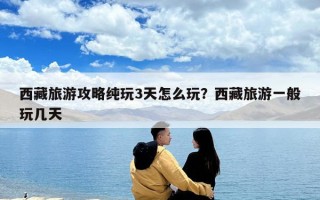 西藏旅游攻略纯玩3天怎么玩？西藏旅游一般玩几天
