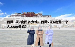 西藏8天7夜团多少钱？西藏7天6晚游一个人2280贵吗?