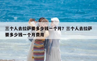 三个人去拉萨要多少钱一个月？三个人去拉萨要多少钱一个月费用