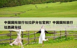 中国国际旅行社拉萨分社官网？中国国际旅行社西藏分社