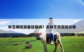 林芝跟团游最佳路线？去林芝旅游团价格