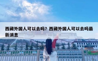 西藏外国人可以去吗？西藏外国人可以去吗最新消息