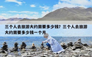 三个人去旅游大约需要多少钱？三个人去旅游大约需要多少钱一个月