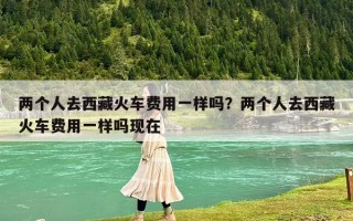两个人去西藏火车费用一样吗？两个人去西藏火车费用一样吗现在