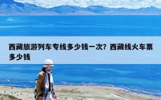 西藏旅游列车专线多少钱一次？西藏线火车票多少钱