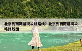 北京到西藏游玩攻略路线？北京到西藏游玩攻略路线图