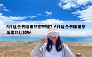 6月适合去哪里旅游带娃？6月适合去哪里旅游带娃比较好