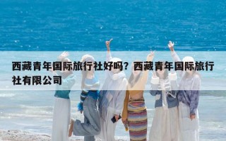 西藏青年国际旅行社好吗？西藏青年国际旅行社有限公司
