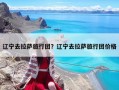 辽宁去拉萨旅行团？辽宁去拉萨旅行团价格