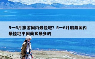 5一6月旅游国内最佳地？5一6月旅游国内最佳地中国美食最多的