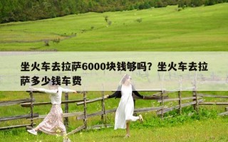 坐火车去拉萨6000块钱够吗？坐火车去拉萨多少钱车费