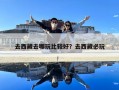 去西藏去哪玩比较好？去西藏必玩