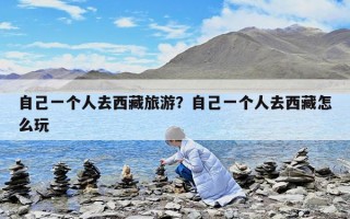 自己一个人去西藏旅游？自己一个人去西藏怎么玩