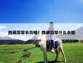 西藏游穿衣攻略？西藏游穿什么衣服