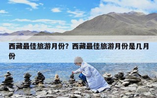 西藏最佳旅游月份？西藏最佳旅游月份是几月份