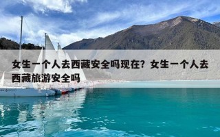 女生一个人去西藏安全吗现在？女生一个人去西藏旅游安全吗