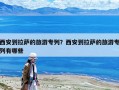西安到拉萨的旅游专列？西安到拉萨的旅游专列有哪些
