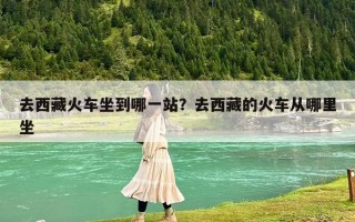 去西藏火车坐到哪一站？去西藏的火车从哪里坐