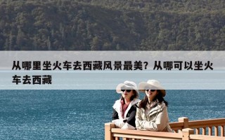 从哪里坐火车去西藏风景最美？从哪可以坐火车去西藏