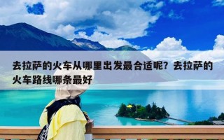 去拉萨的火车从哪里出发最合适呢？去拉萨的火车路线哪条最好