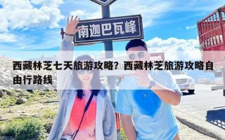 西藏林芝七天旅游攻略？西藏林芝旅游攻略自由行路线