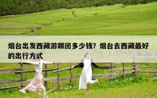 烟台出发西藏游跟团多少钱？烟台去西藏最好的出行方式