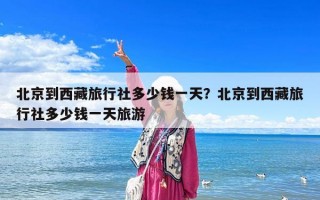 北京到西藏旅行社多少钱一天？北京到西藏旅行社多少钱一天旅游