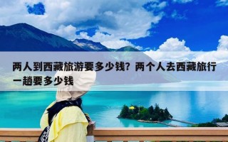 两人到西藏旅游要多少钱？两个人去西藏旅行一趟要多少钱