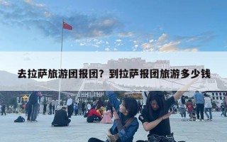 去拉萨旅游团报团？到拉萨报团旅游多少钱