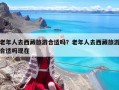 老年人去西藏旅游合适吗？老年人去西藏旅游合适吗现在