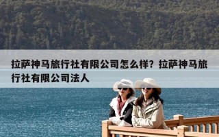 拉萨神马旅行社有限公司怎么样？拉萨神马旅行社有限公司法人