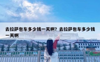 去拉萨包车多少钱一天啊？去拉萨包车多少钱一天啊