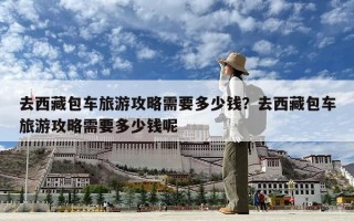 去西藏包车旅游攻略需要多少钱？去西藏包车旅游攻略需要多少钱呢