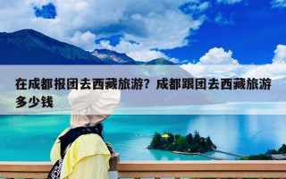 在成都报团去西藏旅游？成都跟团去西藏旅游多少钱