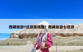 西藏旅游7日游路线图？西藏旅游七日游