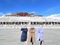 太原到拉萨旅游专列？太原到拉萨旅游专列车