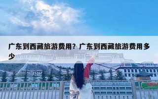 广东到西藏旅游费用？广东到西藏旅游费用多少