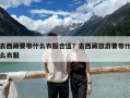 去西藏要带什么衣服合适？去西藏旅游要带什么衣服