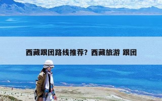 西藏跟团路线推荐？西藏旅游 跟团