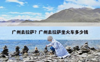 广州去拉萨？广州去拉萨坐火车多少钱