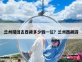 兰州报团去西藏多少钱一位？兰州西藏游