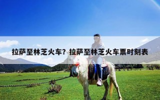 拉萨至林芝火车？拉萨至林芝火车票时刻表