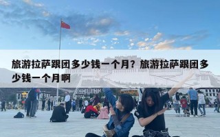 旅游拉萨跟团多少钱一个月？旅游拉萨跟团多少钱一个月啊