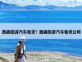 西藏旅游汽车租赁？西藏旅游汽车租赁公司